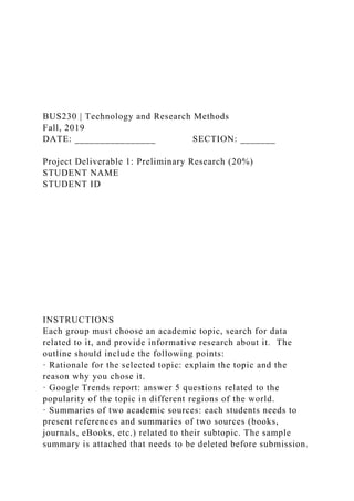 BUS230 | Technology and Research Methods
Fall, 2019
DATE: ________________ SECTION: _______
Project Deliverable 1: Preliminary Research (20%)
STUDENT NAME
STUDENT ID
INSTRUCTIONS
Each group must choose an academic topic, search for data
related to it, and provide informative research about it. The
outline should include the following points:
· Rationale for the selected topic: explain the topic and the
reason why you chose it.
· Google Trends report: answer 5 questions related to the
popularity of the topic in different regions of the world.
· Summaries of two academic sources: each students needs to
present references and summaries of two sources (books,
journals, eBooks, etc.) related to their subtopic. The sample
summary is attached that needs to be deleted before submission.
 