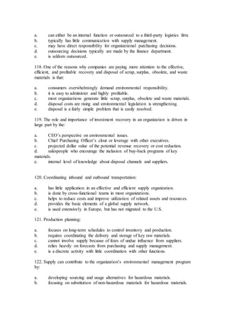 a. can either be an internal function or outsourced to a third-party logistics firm.
b. typically has little communication with supply management.
c. may have direct responsibility for organizational purchasing decisions.
d. outsourcing decisions typically are made by the finance department.
e. is seldom outsourced.
118. One of the reasons why companies are paying more attention to the effective,
efficient, and profitable recovery and disposal of scrap, surplus, obsolete, and waste
materials is that:
a. consumers overwhelmingly demand environmental responsibility.
b. it is easy to administer and highly profitable.
c. most organizations generate little scrap, surplus, obsolete and waste materials.
d. disposal costs are rising and environmental legislation is strengthening.
e. disposal is a fairly simple problem that is easily resolved.
119. The role and importance of investment recovery in an organization is driven in
large part by the:
a. CEO’s perspective on environmental issues.
b. Chief Purchasing Officer’s clout or leverage with other executives.
c. projected dollar value of the potential revenue recovery or cost reduction.
d. salespeople who encourage the inclusion of buy-back programs of key
materials.
e. internal level of knowledge about disposal channels and suppliers.
120. Coordinating inbound and outbound transportation:
a. has little application in an effective and efficient supply organization.
b. is done by cross-functional teams in most organizations.
c. helps to reduce costs and improve utilization of related assets and resources.
d. provides the basic elements of a global supply network.
e. is used extensively in Europe, but has not migrated to the U.S.
121. Production planning:
a. focuses on long-term schedules to control inventory and production.
b. requires coordinating the delivery and storage of key raw materials.
c. cannot involve supply because of fears of undue influence from suppliers.
d. relies heavily on forecasts from purchasing and supply management.
e. is a discrete activity with little coordination with other functions.
122. Supply can contribute to the organization’s environmental management program
by:
a. developing sourcing and usage alternatives for hazardous materials.
b. focusing on substitution of non-hazardous materials for hazardous materials.
 