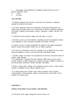 c. encouraging and participating in designing products that do not use or
generate hazardous waste.
d. a and b.
e. a, b and c.
True and False
1. Production planning relies heavily on forecasts from operations to anticipate
demand for products and services..
2. To ensure maximum return for its investment, the process and procedures for
selling scrap and surplus must cover a broad range of activities including segregation
and storage, weighing and measuring, delivery, negotiation, supplier selection, and
payment.
3. If material has been declared surplus, the only option is to sell it.
4. Obsolete is in the eyes of the beholder. Something that has been declared obsolete
in one organization may be perfectly acceptable and useable in another.
5. It makes no sense to assign responsibility for disposal to the supply management
function because the personnel usually have no selling experience.
6. The total cost of hazardous waste for a company does not include the costs of new
plant and equipment to reduce waste and deal with contaminated plants.
7. Escalator clauses in contracts for scrap disposal are necessary because the prices of
primary metals fluctuate.
8. An organization’s Enterprise Resource Planning (ERP) system may be used to
develop a national or global database for company personnel at different locations to
post and purchase spare parts, obsolete materials, and surplus.
9. Waste is created when a change in the production process occurs, or when a better
material is substituted for the material originally used.
10. As more people come to believe that it makes economic sense to practice
environmentally sound operations, business and government may be able to work
together for common goals.
CHAPTER 17
SUPPLY FUNCTION EVALUATION AND TRENDS
123. Research on the supply management process focuses on:
 