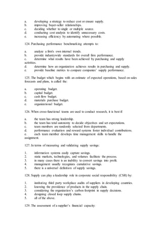 a. developing a strategy to reduce cost or ensure supply.
b. improving buyer-seller relationships.
c. deciding whether to single or multiple source.
d. conducting cost analysis to identify unnecessary costs.
e. increasing efficiency by automating where possible.
124. Purchasing performance benchmarking attempts to:
a. analyze a firm's own internal trends.
b. provide industrywide standards for overall firm performance.
c. determine what results have been achieved by purchasing and supply
activities.
d. determine how an organization achieves results in purchasing and supply.
e. provide baseline metrics to compare companies’ supply performance.
125. The budget which begins with an estimate of expected operations, based on sales
forecasts and plans, is called the:
a. operating budget.
b. capital budget.
c. cash flow budget.
d. materials purchase budget.
e. organizational budget.
126. When cross-functional teams are used to conduct research, it is best if:
a. the team has strong leadership.
b. the team has total autonomy to decide objectives and set expectations.
c. team members are randomly selected from departments.
d. performance evaluation and reward systems foster individual contributions.
e. each team member develops time management skills to handle the
assignment.
127. In terms of measuring and validating supply savings:
1. information systems easily capture savings.
2. static markets, technologies, and volumes facilitate the process.
3. in many cases there is an inability to convert savings into profit.
4. management usually recognizes cumulative savings.
5. there is a universal definition of supply savings.
128. Supply can play a leadership role in corporate social responsibility (CSR) by:
1. instituting third party workplace audits of suppliers in developing countries.
2. knowing the providence of products in the supply chain.
3. considering the organization’s carbon footprint in supply decisions.
4. designing closed loop supply chains.
5. all of the above.
129. The assessment of a supplier’s financial capacity:
 