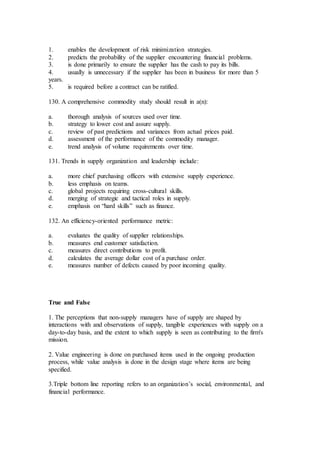 1. enables the development of risk minimization strategies.
2. predicts the probability of the supplier encountering financial problems.
3. is done primarily to ensure the supplier has the cash to pay its bills.
4. usually is unnecessary if the supplier has been in business for more than 5
years.
5. is required before a contract can be ratified.
130. A comprehensive commodity study should result in a(n):
a. thorough analysis of sources used over time.
b. strategy to lower cost and assure supply.
c. review of past predictions and variances from actual prices paid.
d. assessment of the performance of the commodity manager.
e. trend analysis of volume requirements over time.
131. Trends in supply organization and leadership include:
a. more chief purchasing officers with extensive supply experience.
b. less emphasis on teams.
c. global projects requiring cross-cultural skills.
d. merging of strategic and tactical roles in supply.
e. emphasis on “hard skills” such as finance.
132. An efficiency-oriented performance metric:
a. evaluates the quality of supplier relationships.
b. measures end customer satisfaction.
c. measures direct contributions to profit.
d. calculates the average dollar cost of a purchase order.
e. measures number of defects caused by poor incoming quality.
True and False
1. The perceptions that non-supply managers have of supply are shaped by
interactions with and observations of supply, tangible experiences with supply on a
day-to-day basis, and the extent to which supply is seen as contributing to the firm's
mission.
2. Value engineering is done on purchased items used in the ongoing production
process, while value analysis is done in the design stage where items are being
specified.
3.Triple bottom line reporting refers to an organization’s social, environmental, and
financial performance.
 