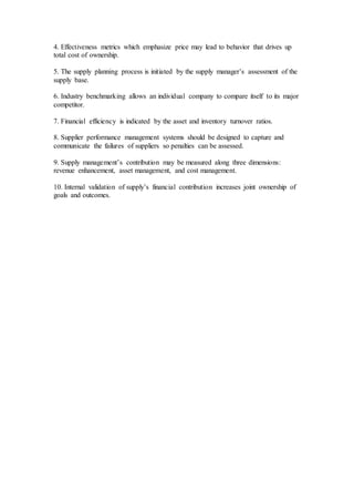 4. Effectiveness metrics which emphasize price may lead to behavior that drives up
total cost of ownership.
5. The supply planning process is initiated by the supply manager’s assessment of the
supply base.
6. Industry benchmarking allows an individual company to compare itself to its major
competitor.
7. Financial efficiency is indicated by the asset and inventory turnover ratios.
8. Supplier performance management systems should be designed to capture and
communicate the failures of suppliers so penalties can be assessed.
9. Supply management’s contribution may be measured along three dimensions:
revenue enhancement, asset management, and cost management.
10. Internal validation of supply’s financial contribution increases joint ownership of
goals and outcomes.
 