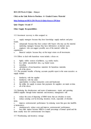 BUS 230 Week 11 Quiz – Strayer
Click on the Link Below to Purchase A+ Graded Course Material
http://budapp.net/BUS-230-Week-11-Quiz-Strayer-299.htm
Quiz Chapter 16 and 17
Other Supply Responsibilities
113. Investment recovery is often assigned to:
a. supply managers because they have knowledge supply markets and price
trends.
b. salespeople because they have contact with buyers who may use the material.
c. marketing managers because they have information on internal users.
d. engineers who can suggest possible uses of the material within the
organization.
e. financial analysts because they set the target return on all investments.
114. Efforts to deal with hazardous waste include a focus on:
a. highly visible sources of pollution, e.g. smoke stacks.
b. less visible uncontrolled sites, e.g. buried waste.
c. recycling.
d. substitution of non-hazardous materials for hazardous materials.
e. all of the above.
115. The potential benefits of having accounts payable report to the same executive as
supply include:
a. familiarity with the supplier
b. familiarity with the order.
c. opportunities to reduce transaction costs and headcount.
d. the ability for supply to ensure that payments for suppliers are made on time.
e. all of the above.
116. Reducing the obsolescence and waste of maintenance, repair, and operating
(MRO) supplies through better materials and inventory management will:
a. reduce the costs of disposing of MRO items that are obsolete or waste.
b. reduce carrying cost by lowering inventory levels, especially of obsolete
items.
c. improve environmental performance by reducing waste that goes into landfills
or incinerators.
d. simultaneously reduce costs and improve environmental performance.
e. have little impact because MRO is a small percentage of annual spend and the
items usually have low environmental low-impact.
117. Warehousing and inventory storage:
 