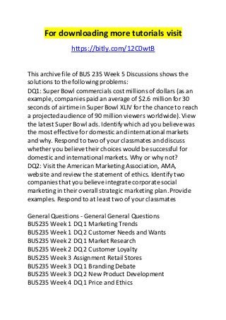 For downloading more tutorials visit 
https://bitly.com/12C0wtB 
This archive file of BUS 235 Week 5 Discussions shows the 
solutions to the following problems: 
DQ1: Super Bowl commercials cost millions of dollars (as an 
example, companies paid an average of $2.6 million for 30 
seconds of airtime in Super Bowl XLIV for the chance to reach 
a projected audience of 90 million viewers worldwide). View 
the latest Super Bowl ads. Identify which ad you believe was 
the most effective for domestic and international markets 
and why. Respond to two of your classmates and discuss 
whether you believe their choices would be successful for 
domestic and international markets. Why or why not? 
DQ2: Visit the American Marketing Association, AMA, 
website and review the statement of ethics. Identify two 
companies that you believe integrate corporate social 
marketing in their overall strategic marketing plan. Provide 
examples. Respond to at least two of your classmates 
General Questions - General General Questions 
BUS235 Week 1 DQ 1 Marketing Trends 
BUS235 Week 1 DQ 2 Customer Needs and Wants 
BUS235 Week 2 DQ 1 Market Research 
BUS235 Week 2 DQ 2 Customer Loyalty 
BUS235 Week 3 Assignment Retail Stores 
BUS235 Week 3 DQ 1 Branding Debate 
BUS235 Week 3 DQ 2 New Product Development 
BUS235 Week 4 DQ 1 Price and Ethics 
 