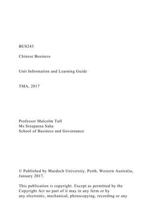 BUS243
Chinese Business
Unit Information and Learning Guide
TMA, 2017
Professor Malcolm Tull
Ms Sreeparna Saha
School of Business and Governance
© Published by Murdoch University, Perth, Western Australia,
January 2017.
This publication is copyright. Except as permitted by the
Copyright Act no part of it may in any form or by
any electronic, mechanical, photocopying, recording or any
 