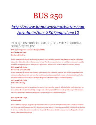 BUS 250
http://www.homeworkmotivator.com
/products/bus-250?pagesize=12
BUS 250 ENTIRE COURSE CORPORATE AND SOCIAL
RESPONSIBILITY
BUS 250:Corporate and Social Responsibility
BUS 250 Week 1 DQ1
Business & Society
In one paragraph,supported by evidence in your text and from other research, describe twoforces that you believe
shape the relationship between business and society.Provide twoexamples (one for each force you choose).Look for
flaws and strengths in specific examples and applications.Respond toat least twoof y our classmates'postings
BUS 250 Week 1 DQ2
Business & Accountability
In one paragraph,supported with evidence from your text and from other research, prov ide one example and brief
discussion ofonebusiness in your area that has demonstrated accountability topeople, toits community,and toits
env ironment. Be specific with your examples.Respond toat least twoof y our classmates'postings
BUS 250 Week 2 DQ1
Ethical Leadership
In one paragraph,supported by evidence in your text and from other research, defend whether you believethere is a
connection between ethicalleadership and a person's belief system and/or values.Be specific and provide examples
for y our classmates'torespond to. Respond toat least twoof y our classmates'postings
BUS 250 Week 2 DQ2
Globalization
In one or twoparagraphs, supported by evidence in your text and from the Globalization video,respondcritically to
the following: Globalization brings both benefits andcosts. Research a business that is global and identify thebenefits
it derives as wellas the costs it incurs.Be sure tospecify thebusiness identity and your sources. Respond toat least
twoof y our classmates’ postings.
 