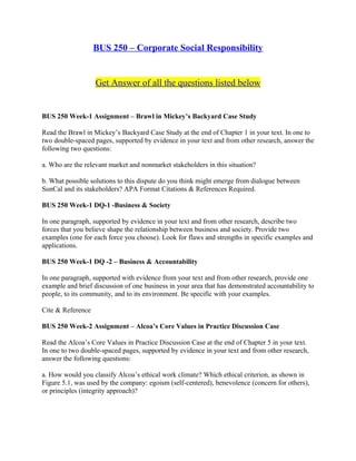 BUS 250 – Corporate Social Responsibility
Get Answer of all the questions listed below
BUS 250 Week-1 Assignment – Brawl in Mickey’s Backyard Case Study
Read the Brawl in Mickey’s Backyard Case Study at the end of Chapter 1 in your text. In one to
two double-spaced pages, supported by evidence in your text and from other research, answer the
following two questions:
a. Who are the relevant market and nonmarket stakeholders in this situation?
b. What possible solutions to this dispute do you think might emerge from dialogue between
SunCal and its stakeholders? APA Format Citations & References Required.
BUS 250 Week-1 DQ-1 -Business & Society
In one paragraph, supported by evidence in your text and from other research, describe two
forces that you believe shape the relationship between business and society. Provide two
examples (one for each force you choose). Look for flaws and strengths in specific examples and
applications.
BUS 250 Week-1 DQ -2 – Business & Accountability
In one paragraph, supported with evidence from your text and from other research, provide one
example and brief discussion of one business in your area that has demonstrated accountability to
people, to its community, and to its environment. Be specific with your examples.
Cite & Reference
BUS 250 Week-2 Assignment – Alcoa’s Core Values in Practice Discussion Case
Read the Alcoa’s Core Values in Practice Discussion Case at the end of Chapter 5 in your text.
In one to two double-spaced pages, supported by evidence in your text and from other research,
answer the following questions:
a. How would you classify Alcoa’s ethical work climate? Which ethical criterion, as shown in
Figure 5.1, was used by the company: egoism (self-centered), benevolence (concern for others),
or principles (integrity approach)?
 
