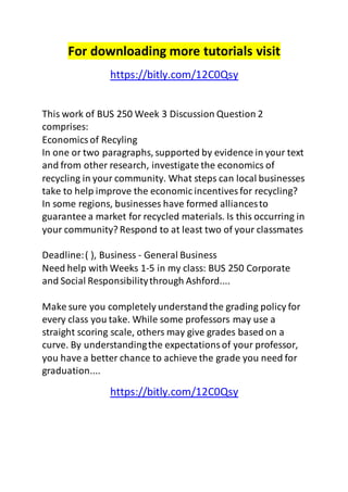For downloading more tutorials visit 
https://bitly.com/12C0Qsy 
This work of BUS 250 Week 3 Discussion Question 2 
comprises: 
Economics of Recyling 
In one or two paragraphs, supported by evidence in your text 
and from other research, investigate the economics of 
recycling in your community. What steps can local businesses 
take to help improve the economic incentives for recycling? 
In some regions, businesses have formed alliances to 
guarantee a market for recycled materials. Is this occurring in 
your community? Respond to at least two of your classmates 
Deadline: ( ), Business - General Business 
Need help with Weeks 1-5 in my class: BUS 250 Corporate 
and Social Responsibility through Ashford.... 
Make sure you completely understand the grading policy for 
every class you take. While some professors may use a 
straight scoring scale, others may give grades based on a 
curve. By understanding the expectations of your professor, 
you have a better chance to achieve the grade you need for 
graduation.... 
https://bitly.com/12C0Qsy 
