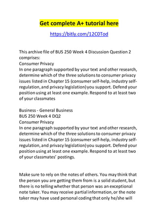 Get complete A+ tutorial here 
https://bitly.com/12C0Tod 
This archive file of BUS 250 Week 4 Discussion Question 2 
comprises: 
Consumer Privacy 
In one paragraph supported by your text and other research, 
determine which of the three solutions to consumer privacy 
issues listed in Chapter 15 (consumer self-help, industry self-regulation, 
and privacy legislation) you support. Defend your 
position using at least one example. Respond to at least two 
of your classmates 
Business - General Business 
BUS 250 Week 4 DQ2 
Consumer Privacy 
In one paragraph supported by your text and other research, 
determine which of the three solutions to consumer privacy 
issues listed in Chapter 15 (consumer self-help, industry self-regulation, 
and privacy legislation) you support. Defend your 
position using at least one example. Respond to at least two 
of your classmates’ postings. 
Make sure to rely on the notes of others. You may think that 
the person you are getting them from is a solid student, but 
there is no telling whether that person was an exceptional 
note taker. You may receive partial information, or the note 
taker may have used personal coding that only he/she will 
 