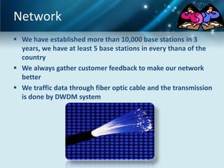 Network
 We have established more than 10,000 base stations in 3
  years, we have at least 5 base stations in every thana of the
  country
 We always gather customer feedback to make our network
  better
 We traffic data through fiber optic cable and the transmission
  is done by DWDM system
 