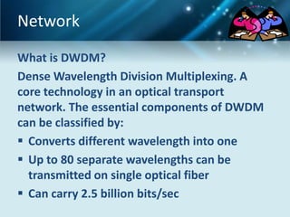 Network
What is DWDM?
Dense Wavelength Division Multiplexing. A
core technology in an optical transport
network. The essential components of DWDM
can be classified by:
 Converts different wavelength into one
 Up to 80 separate wavelengths can be
  transmitted on single optical fiber
 Can carry 2.5 billion bits/sec
 