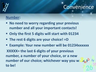 Convenience
Number:
 No need to worry regarding your previous
  number and all your important contacts!
 Only the first 5 digits will start with 01234
 The rest 6 digits are your choice! =D
 Example: Your new number will be 01234xxxxxx
 XXXXX= the last 6 digits of your previous
number, a number of your choice, or a new
number of our choice; whichever way you want it
to be!
 