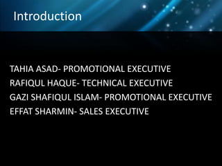 Introduction


TAHIA ASAD- PROMOTIONAL EXECUTIVE
RAFIQUL HAQUE- TECHNICAL EXECUTIVE
GAZI SHAFIQUL ISLAM- PROMOTIONAL EXECUTIVE
EFFAT SHARMIN- SALES EXECUTIVE
 