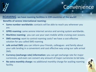 Convenience
ROAMING- we have roaming facilities in 239 countries of the world!
Benefits of serene international roaming:
 Same number worldwide: contacts will be able to reach you wherever you
  are.
 GPRS roaming: same serene internet service and serving system worldwide.
 Maritime roaming: you can use your own mobile while cruising over oceans.
 SMS roaming: want to control roaming costs? we have a cost effective
  solution for you called SMS roaming
 safe arrival SMS: you can inform your friends, colleagues and family about
  your safe landing in a convenient and cost effective way using our safe arrival
  SMS.
 Currency (exchange rate) information: you can get exchange rate for major
  currencies, and even can convert any amount of major currencies to bd taka.
 No extra monthly charge: no additional monthly charge for availing roaming
  facility.
 