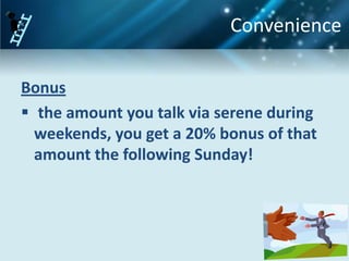 Convenience

Bonus
 the amount you talk via serene during
  weekends, you get a 20% bonus of that
  amount the following Sunday!
 