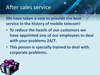 After sales service
We have taken a vow to provide the best
service in the history of mobile telecom!
• To reduce the hassle of our customers we
  have appointed one of our employees to deal
  with your problems 24/7.
• This person is specially trained to deal with
  corporate problems.
 