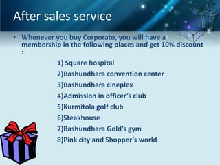 After sales service
• Whenever you buy Corporato, you will have a
  membership in the following places and get 10% discount
  :
           1) Square hospital
           2)Bashundhara convention center
           3)Bashundhara cineplex
           4)Admission in officer’s club
           5)Kurmitola golf club
           6)Steakhouse
           7)Bashundhara Gold’s gym
           8)Pink city and Shopper’s world
 