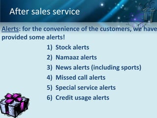 After sales service
Alerts: for the convenience of the customers, we have
provided some alerts!
                 1) Stock alerts
                 2) Namaaz alerts
                 3) News alerts (including sports)
                 4) Missed call alerts
                 5) Special service alerts
                 6) Credit usage alerts
 