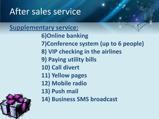After sales service
Supplementary service:
          6)Online banking
          7)Conference system (up to 6 people)
          8) VIP checking in the airlines
          9) Paying utility bills
          10) Call divert
          11) Yellow pages
          12) Mobile radio
          13) Push mail
          14) Business SMS broadcast
 
