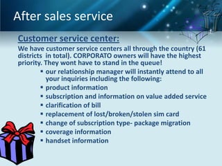 After sales service
Customer service center:
We have customer service centers all through the country (61
districts in total). CORPORATO owners will have the highest
priority. They wont have to stand in the queue!
         our relationship manager will instantly attend to all
          your inquiries including the following:
         product information
         subscription and information on value added service
         clarification of bill
         replacement of lost/broken/stolen sim card
         change of subscription type- package migration
         coverage information
         handset information
 
