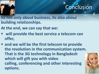 Conclusion
Its not only about business, its also about
building relationships.
At the end, we can say that we:
 will provide the best service a telecom can
   offer,
 and we will be the first telecom to provide
   the revolution in the communication system.
   That is the 3G technology in Bangladesh
   which will gift you with video
   calling, conferencing and other interesting
   options.
 
