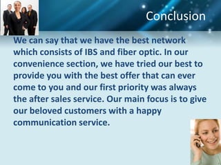 Conclusion
We can say that we have the best network
which consists of IBS and fiber optic. In our
convenience section, we have tried our best to
provide you with the best offer that can ever
come to you and our first priority was always
the after sales service. Our main focus is to give
our beloved customers with a happy
communication service.
 