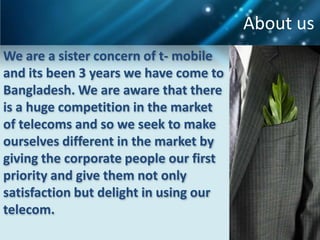 About us
We are a sister concern of t- mobile
and its been 3 years we have come to
Bangladesh. We are aware that there
is a huge competition in the market
of telecoms and so we seek to make
ourselves different in the market by
giving the corporate people our first
priority and give them not only
satisfaction but delight in using our
telecom.
 