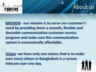 About us

MISSION- our mission is to serve our customer’s
need by providing them a smooth, flexible and
desirable communication customer service
program and make sure this communication
system is economically affordable.

Vision- we have only one vision; that is to make
sure every citizen in Bangladesh is a serene
telecom user one day.
 