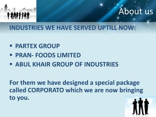 About us
INDUSTRIES WE HAVE SERVED UPTILL NOW:

 PARTEX GROUP
 PRAN- FOODS LIMITED
 ABUL KHAIR GROUP OF INDUSTRIES

For them we have designed a special package
called CORPORATO which we are now bringing
to you.
 