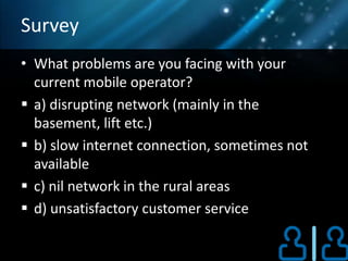 Survey
• What problems are you facing with your
  current mobile operator?
 a) disrupting network (mainly in the
  basement, lift etc.)
 b) slow internet connection, sometimes not
  available
 c) nil network in the rural areas
 d) unsatisfactory customer service
 