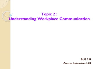 BUS 251
Course Instructor: LkK
Topic 2 :
Understanding Workplace Communication
 