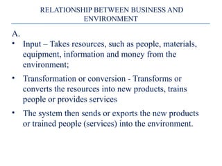 RELATIONSHIP BETWEEN BUSINESS AND
ENVIRONMENT
A.
• Input – Takes resources, such as people, materials,
equipment, information and money from the
environment;
• Transformation or conversion - Transforms or
converts the resources into new products, trains
people or provides services
• The system then sends or exports the new products
or trained people (services) into the environment.
 
