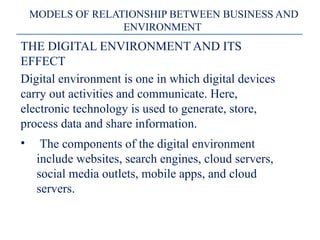 MODELS OF RELATIONSHIP BETWEEN BUSINESS AND
ENVIRONMENT
THE DIGITAL ENVIRONMENT AND ITS
EFFECT
Digital environment is one in which digital devices
carry out activities and communicate. Here,
electronic technology is used to generate, store,
process data and share information.
• The components of the digital environment
include websites, search engines, cloud servers,
social media outlets, mobile apps, and cloud
servers.
 