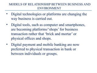 MODELS OF RELATIONSHIP BETWEEN BUSINESS AND
ENVIRONMENT
• Digital technologies or platforms are changing the
way business is carried out.
• Digital tools, such as computer and smartphones,
are becoming platforms/‘shops’ for business
transaction rather that ‘brick and mortar’ or
physical offices and shops.
• Digital payment and mobile banking are now
preferred to physical transaction in bank or
between individuals or groups.
 