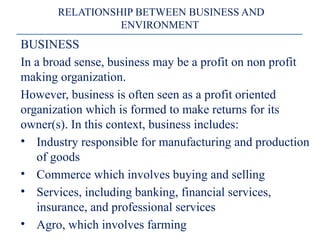 BUSINESS
In a broad sense, business may be a profit on non profit
making organization.
However, business is often seen as a profit oriented
organization which is formed to make returns for its
owner(s). In this context, business includes:
• Industry responsible for manufacturing and production
of goods
• Commerce which involves buying and selling
• Services, including banking, financial services,
insurance, and professional services
• Agro, which involves farming
RELATIONSHIP BETWEEN BUSINESS AND
ENVIRONMENT
 