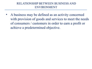 • A business may be defined as an activity concerned
with provision of goods and services to meet the needs
of consumers / customers in order to earn a profit or
achieve a predetermined objective.
RELATIONSHIP BETWEEN BUSINESS AND
ENVIRONMENT
 
