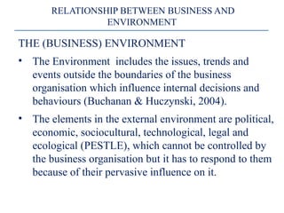 THE (BUSINESS) ENVIRONMENT
• The Environment includes the issues, trends and
events outside the boundaries of the business
organisation which influence internal decisions and
behaviours (Buchanan & Huczynski, 2004).
• The elements in the external environment are political,
economic, sociocultural, technological, legal and
ecological (PESTLE), which cannot be controlled by
the business organisation but it has to respond to them
because of their pervasive influence on it.
RELATIONSHIP BETWEEN BUSINESS AND
ENVIRONMENT
 