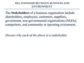 The Stakeholders of a business organisation include
shareholders, employees, customers, suppliers,
government, non-governmental organisations (NGOs),
competitors, and community or operating evironment.
Discuss why each of the above is a stakeholder
RELATIONSHIP BETWEEN BUSINESS AND
ENVIRONMENT
 