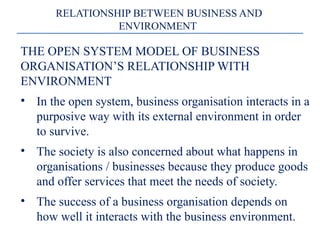 THE OPEN SYSTEM MODEL OF BUSINESS
ORGANISATION’S RELATIONSHIP WITH
ENVIRONMENT
• In the open system, business organisation interacts in a
purposive way with its external environment in order
to survive.
• The society is also concerned about what happens in
organisations / businesses because they produce goods
and offer services that meet the needs of society.
• The success of a business organisation depends on
how well it interacts with the business environment.
RELATIONSHIP BETWEEN BUSINESS AND
ENVIRONMENT
 
