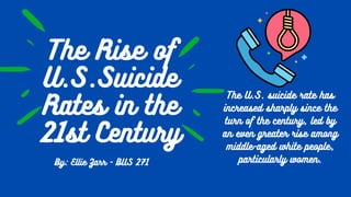 The Rise of
U.S.Suicide
Rates in the
21st Century


By: Ellie Zarr - BUS 271
The U.S. suicide rate has
increased sharply since the
turn of the century, led by
an even greater rise among
middle-aged white people,
particularly women.


 