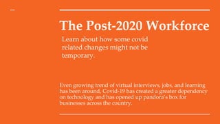 The Post-2020 Workforce
Even growing trend of virtual interviews, jobs, and learning
has been around, Covid-19 has created a greater dependency
on technology and has opened up pandora’s box for
businesses across the country.
Learn about how some covid
related changes might not be
temporary.
 