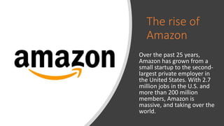 The rise of
Amazon
Over the past 25 years,
Amazon has grown from a
small startup to the second-
largest private employer in
the United States. With 2.7
million jobs in the U.S. and
more than 200 million
members, Amazon is
massive, and taking over the
world.
 