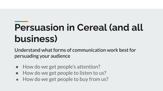 Persuasion in Cereal (and all
business)
● How do we get people’s attention?
● How do we get people to listen to us?
● How do we get people to buy from us?
Understand what forms of communication work best for
persuading your audience
 