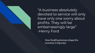 “A business absolutely
devoted to service will only
have only one worry about
proﬁts. They will be
embarrassingly large”
-Henry Ford
How Small businesses shape the
economy in big ways
 