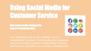 Using Social Media for
Customer Service
New technology calls for more efficient ways to
communicate in business. Social media gives companies
easy access to their customers. Social media is the now
and the future of producer to consumer communication.
How social media changed the
game of communication.
 
