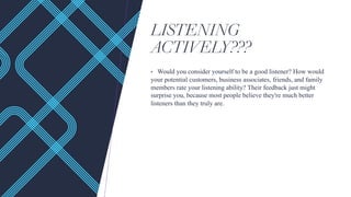 LISTENING
ACTIVELY???
• Would you consider yourself to be a good listener? How would
your potential customers, business associates, friends, and family
members rate your listening ability? Their feedback just might
surprise you, because most people believe they're much better
listeners than they truly are.
 
