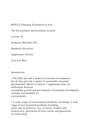 BUS272 Changing Economies of Asia
The Environment and Economic Growth
Lecture 10
Professor Malcolm Tull
Murdoch University
Supplement Version
(Lee Lao Shi)
Introduction
• The NIEs provide a model of economic development
but do they provide a model of sustainable economic
development? (Refer to lecture 1 supplement notes on
differences between
sustainable growth and development. Sustainable development
includes sustainability of
environment)
• A wide range of environmental problems including• A wide
range of environmental problems including
water and air pollution, loss of forest, wildlife and
biodiversity, generation of toxic wastes and generation
of solid wastes
 
