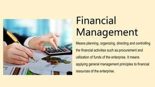 Financial
Management
Means planning, organizing, directing and controlling
the financial activities such as procurement and
utilization of funds of the enterprise. It means
applying general management principles to financial
resources of the enterprise.
 