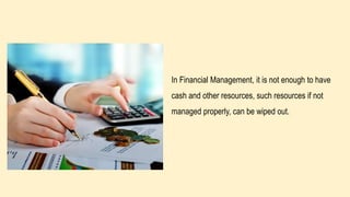 In Financial Management, it is not enough to have
cash and other resources, such resources if not
managed properly, can be wiped out.
 