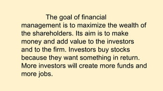 The goal of financial
management is to maximize the wealth of
the shareholders. Its aim is to make
money and add value to the investors
and to the firm. Investors buy stocks
because they want something in return.
More investors will create more funds and
more jobs.
 